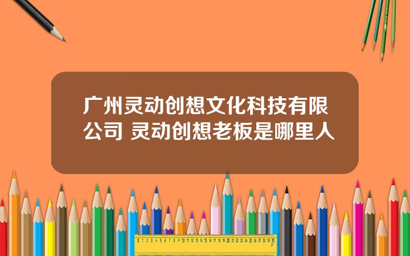 广州灵动创想文化科技有限公司 灵动创想老板是哪里人